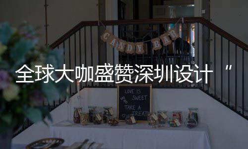 大咖地更交会成目的盛赞深圳设计深圳设计让融为全要的城市全球球重